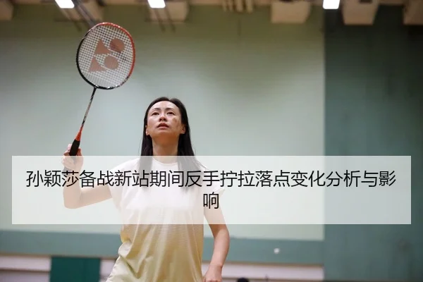 孙颖莎备战新站期间反手拧拉落点变化分析与影响