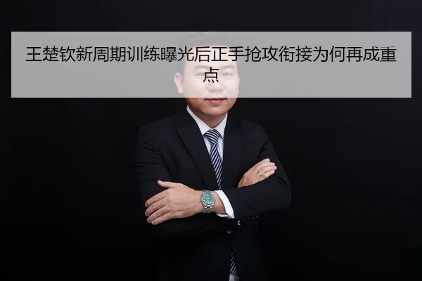 王楚钦新周期训练曝光后正手抢攻衔接为何再成重点