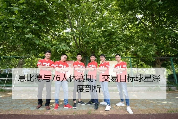 恩比德与76人休赛期：交易目标球星深度剖析