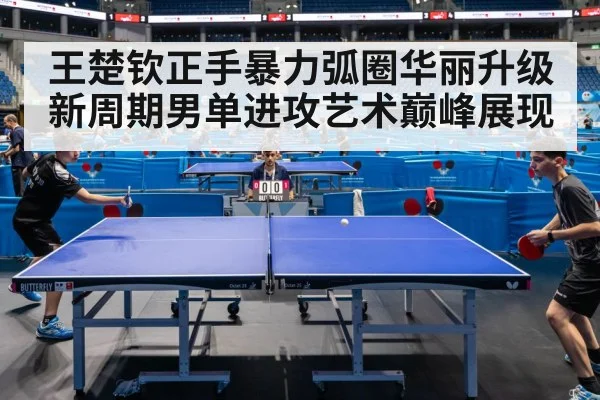 王楚钦正手暴力弧圈华丽升级 新周期男单进攻艺术巅峰展现